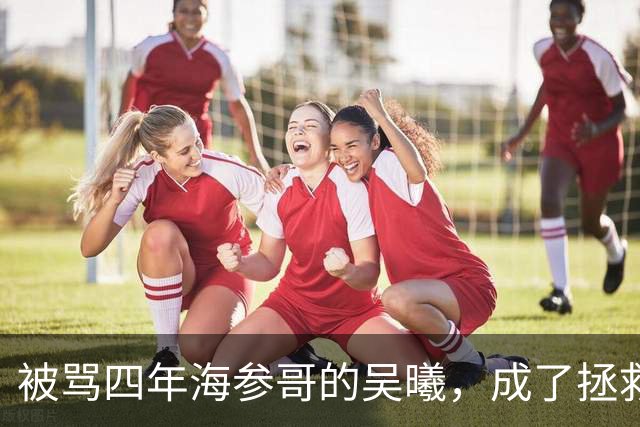 被骂四年海参哥的吴曦，成了拯救国足的英雄，喷子欠他一句道歉！